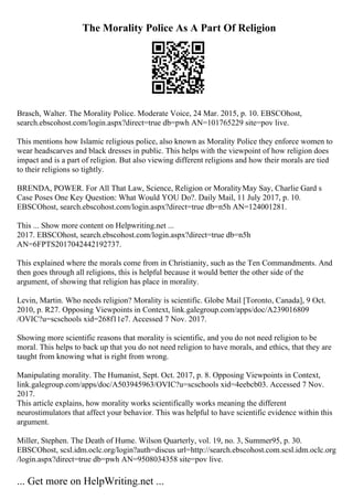 The Morality Police As A Part Of Religion
Brasch, Walter. The Morality Police. Moderate Voice, 24 Mar. 2015, p. 10. EBSCOhost,
search.ebscohost.com/login.aspx?direct=true db=pwh AN=101765229 site=pov live.
This mentions how Islamic religious police, also known as Morality Police they enforce women to
wear headscarves and black dresses in public. This helps with the viewpoint of how religion does
impact and is a part of religion. But also viewing different religions and how their morals are tied
to their religions so tightly.
BRENDA, POWER. For All That Law, Science, Religion or MoralityMay Say, Charlie Gard s
Case Poses One Key Question: What Would YOU Do?. Daily Mail, 11 July 2017, p. 10.
EBSCOhost, search.ebscohost.com/login.aspx?direct=true db=n5h AN=124001281.
This ... Show more content on Helpwriting.net ...
2017. EBSCOhost, search.ebscohost.com/login.aspx?direct=true db=n5h
AN=6FPTS2017042442192737.
This explained where the morals come from in Christianity, such as the Ten Commandments. And
then goes through all religions, this is helpful because it would better the other side of the
argument, of showing that religion has place in morality.
Levin, Martin. Who needs religion? Morality is scientific. Globe Mail [Toronto, Canada], 9 Oct.
2010, p. R27. Opposing Viewpoints in Context, link.galegroup.com/apps/doc/A239016809
/OVIC?u=scschools xid=268f11e7. Accessed 7 Nov. 2017.
Showing more scientific reasons that morality is scientific, and you do not need religion to be
moral. This helps to back up that you do not need religion to have morals, and ethics, that they are
taught from knowing what is right from wrong.
Manipulating morality. The Humanist, Sept. Oct. 2017, p. 8. Opposing Viewpoints in Context,
link.galegroup.com/apps/doc/A503945963/OVIC?u=scschools xid=4eebcb03. Accessed 7 Nov.
2017.
This article explains, how morality works scientifically works meaning the different
neurostimulators that affect your behavior. This was helpful to have scientific evidence within this
argument.
Miller, Stephen. The Death of Hume. Wilson Quarterly, vol. 19, no. 3, Summer95, p. 30.
EBSCOhost, scsl.idm.oclc.org/login?auth=discus url=http://search.ebscohost.com.scsl.idm.oclc.org
/login.aspx?direct=true db=pwh AN=9508034358 site=pov live.
... Get more on HelpWriting.net ...
 