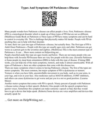 Types And Symptoms Of Parkinson s Disease
Many people wonder how Parkinson s disease can affect people s lives. First, Parkinson s disease
(PD) is a neurological disorder which is made up of three types of PD that are not so different.
(Medifocus Guide Book on Parkinson s) These types of PD have many symptoms and can be hard
to control in everyday life. This is challenge that physically makes life harder. People with PD do
anything they can to help with their disorder.
To start, there isn t just one type of Parkinson s disease, but actually three. The first type of PD is
Adult Onset Parkinson s. People with this type are usually ages sixty and older. Parkinson can get
worse as a person gets to the seventies and eighties. (Medifocus) This is the most common type of
Parkinson s. It can ... Show more content on Helpwriting.net ...
People classified under this type are ages twenty and below. There are not many people who can
help those with Juvenile PD because there are very few people with this case. (Juvenile Parkinson
s) Some people try deep brain stimulation (DBS) to help with this type of disease. If doing DBS
works, you can help one of the main symptoms, tremors, and make it almost unnoticeable. With all
types of Parkinson s, there are other symptoms that come with this disease too.
There are many symptoms when it comes to having Parkinson s disease. The first of the types are
motor symptoms. The most common, but major symptom of PD is dyskinesias or tremors.
Tremors is when you have little, uncontrollable movement in you body, such as in your arms, in
your legs, and even in your face. Also medicines such as MAO B inhibitors, COMT inhibitors,
and others can cause dyskinesias to get worse and put you in a not so good position. (Lazarus
Motor)
Another motor symptom that comes with PD is speech. Ninety percent of people with Parkinson
s disease notice change in their speech. (Roberts) Also people with the speech symptom have
quieter voices. Sometimes this symptom can make someone s speech so bad, that they would
have to get a device that helps speak. (Roberts) Some devices are voice amplifiers and devices that
actually speak for
... Get more on HelpWriting.net ...
 