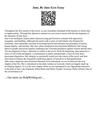 Jane, By Jane Eyre Essay
Throughout the first section of the novel, we are constantly reminded of the barriers in which Jane
is suppressed by. Through this figurative element we can come to terms with the development of
the character of Jane Eyre.
Jane is an intelligent, honest, plain featured young girl forced to contend with oppression,
inequality, and hardship. Although she meets with a series of individuals who threaten her
autonomy, Jane repeatedly succeeds at asserting herself and maintains her principles of justice,
human dignity, and morality. She also values intellectual and emotional fulfilment. Her strong
belief in gender and social equality challenges the Victorian prejudices against women and the poor.
The development of Jane s character is central to the novel. From the beginning, Jane possesses a
sense of self worth and dignity, a commitment to justice and principle, a trust in God, and a
passionate disposition. Her integrity is continually tested over the course of the novel, and Jane
must learn to balance the frequently conflicting aspects of herself as to find gratification.
After Jane s departure and emotional liberation from Gateshead, we are invited onto the next
chapter of her life. She is introduced to the daily routines at Lowood, which are largely made up
of religious aspects. It is in the next chapter where we are introduced to two figurehead characters
in the path of Jane s development, Helen Burns and Maria Temple. In lesson, Helen informs Jane of
the circumstances of
... Get more on HelpWriting.net ...
 