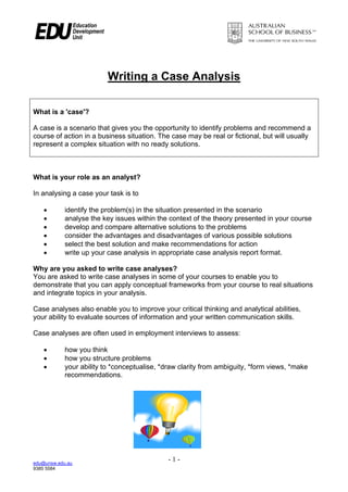 edu@unsw.edu.au
9385 5584
- 1 -
Writing a Case Analysis
What is a 'case'?
A case is a scenario that gives you the opportunity to identify problems and recommend a
course of action in a business situation. The case may be real or fictional, but will usually
represent a complex situation with no ready solutions.
What is your role as an analyst?
In analysing a case your task is to
• identify the problem(s) in the situation presented in the scenario
• analyse the key issues within the context of the theory presented in your course
• develop and compare alternative solutions to the problems
• consider the advantages and disadvantages of various possible solutions
• select the best solution and make recommendations for action
• write up your case analysis in appropriate case analysis report format.
Why are you asked to write case analyses?
You are asked to write case analyses in some of your courses to enable you to
demonstrate that you can apply conceptual frameworks from your course to real situations
and integrate topics in your analysis.
Case analyses also enable you to improve your critical thinking and analytical abilities,
your ability to evaluate sources of information and your written communication skills.
Case analyses are often used in employment interviews to assess:
• how you think
• how you structure problems
• your ability to *conceptualise, *draw clarity from ambiguity, *form views, *make
recommendations.
 