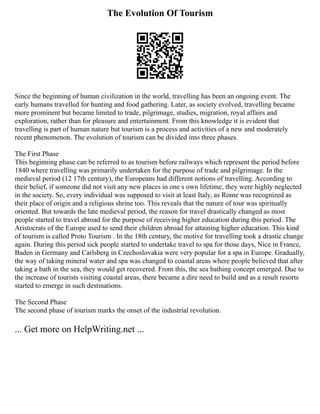 The Evolution Of Tourism
Since the beginning of human civilization in the world, travelling has been an ongoing event. The
early humans travelled for hunting and food gathering. Later, as society evolved, travelling became
more prominent but became limited to trade, pilgrimage, studies, migration, royal affairs and
exploration, rather than for pleasure and entertainment. From this knowledge it is evident that
travelling is part of human nature but tourism is a process and activities of a new and moderately
recent phenomenon. The evolution of tourism can be divided into three phases.
The First Phase
This beginning phase can be referred to as tourism before railways which represent the period before
1840 where travelling was primarily undertaken for the purpose of trade and pilgrimage. In the
medieval period (12 17th century), the Europeans had different notions of travelling. According to
their belief, if someone did not visit any new places in one s own lifetime, they were highly neglected
in the society. So, every individual was supposed to visit at least Italy, as Rome was recognized as
their place of origin and a religious shrine too. This reveals that the nature of tour was spiritually
oriented. But towards the late medieval period, the reason for travel drastically changed as most
people started to travel abroad for the purpose of receiving higher education during this period. The
Aristocrats of the Europe used to send their children abroad for attaining higher education. This kind
of tourism is called Proto Tourism . In the 18th century, the motive for travelling took a drastic change
again. During this period sick people started to undertake travel to spa for those days, Nice in France,
Baden in Germany and Carlsberg in Czechoslovakia were very popular for a spa in Europe. Gradually,
the way of taking mineral water and spa was changed to coastal areas where people believed that after
taking a bath in the sea, they would get recovered. From this, the sea bathing concept emerged. Due to
the increase of tourists visiting coastal areas, there became a dire need to build and as a result resorts
started to emerge in such destinations.
The Second Phase
The second phase of tourism marks the onset of the industrial revolution.
... Get more on HelpWriting.net ...
 