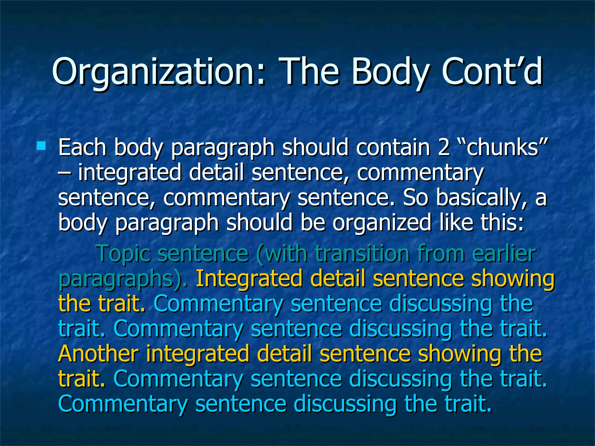 Organization: The Body Cont’d Each body paragraph should contain 2 “chunks” – integrated detail sentence, commentary sentence, commentary sentence. So basically, a body paragraph should be organized like this: Topic sentence (with transition from earlier paragraphs).   Integrated detail sentence showing the trait.   Commentary sentence discussing the trait. Commentary sentence discussing the trait.   Another integrated detail sentence showing the trait.   Commentary sentence discussing the trait. Commentary sentence discussing the trait. 