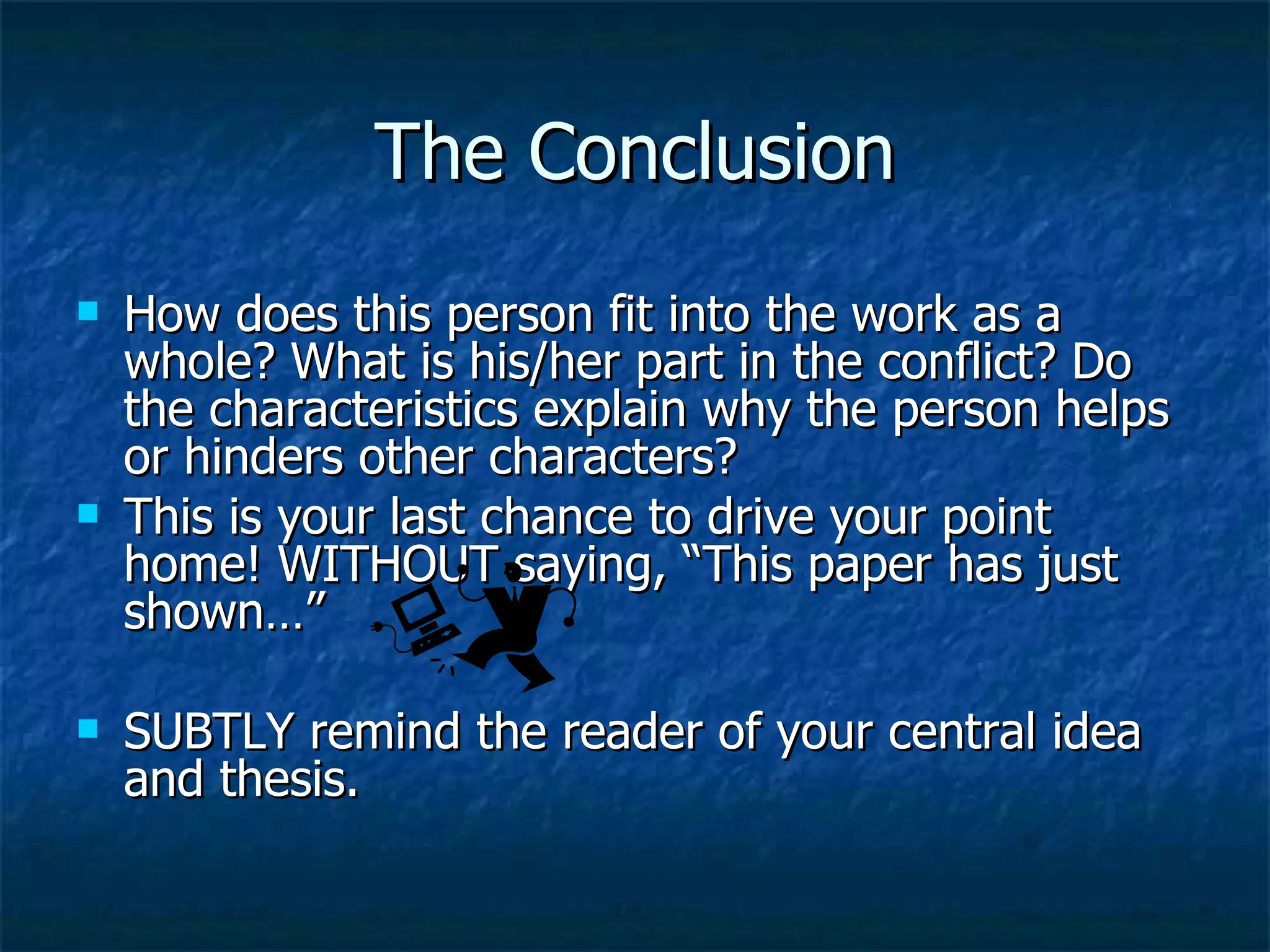 The Conclusion How does this person fit into the work as a whole? What is his/her part in the conflict? Do the characteristics explain why the person helps or hinders other characters? This is your last chance to drive your point home! WITHOUT saying, “This paper has just shown…”  SUBTLY remind the reader of your central idea and thesis. 