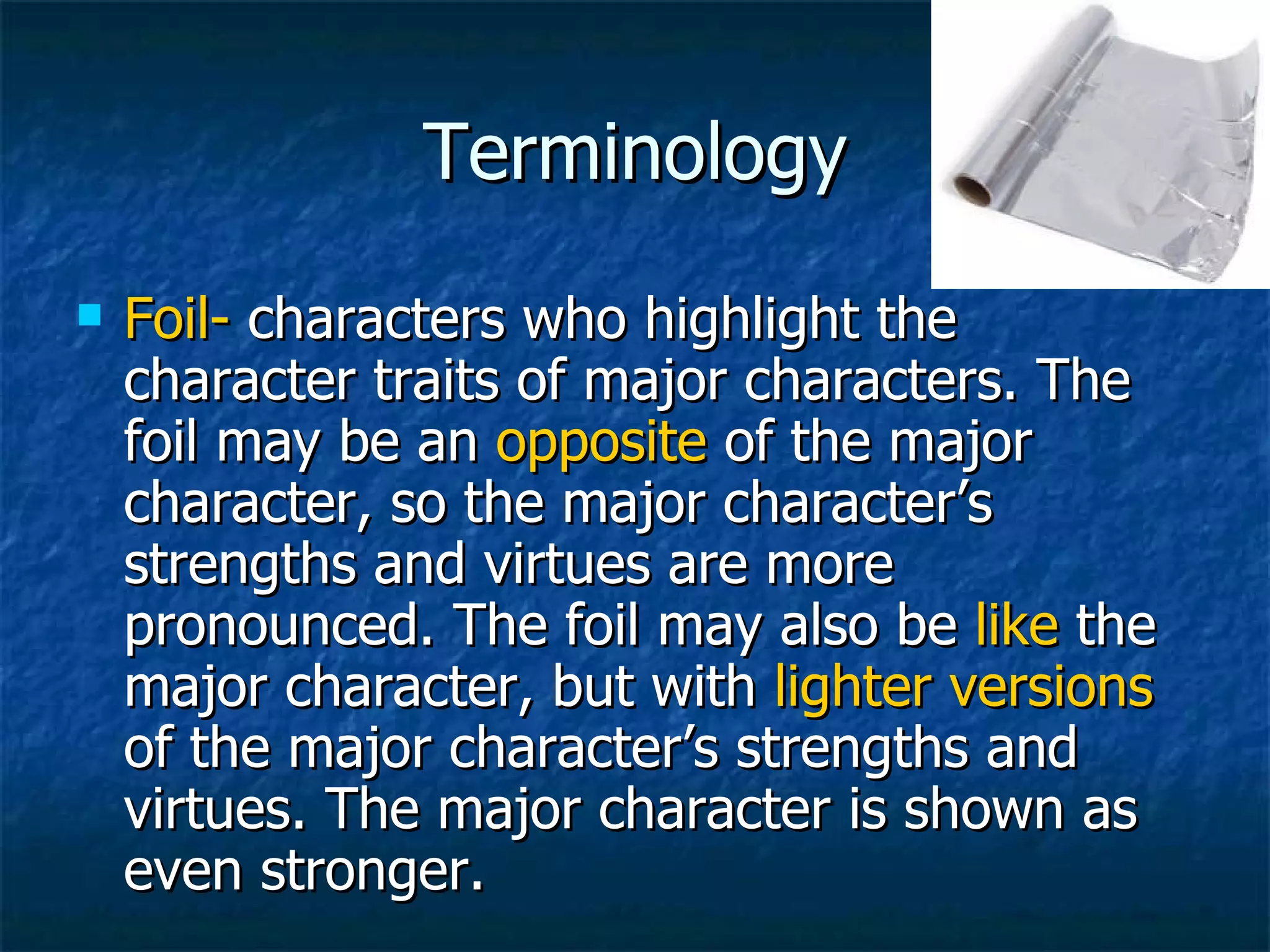 Terminology Foil-  characters who highlight the character traits of major characters. The foil may be an  opposite  of the major character, so the major character’s strengths and virtues are more pronounced. The foil may also be  like  the major character, but with  lighter versions  of the major character’s strengths and virtues. The major character is shown as even stronger. 