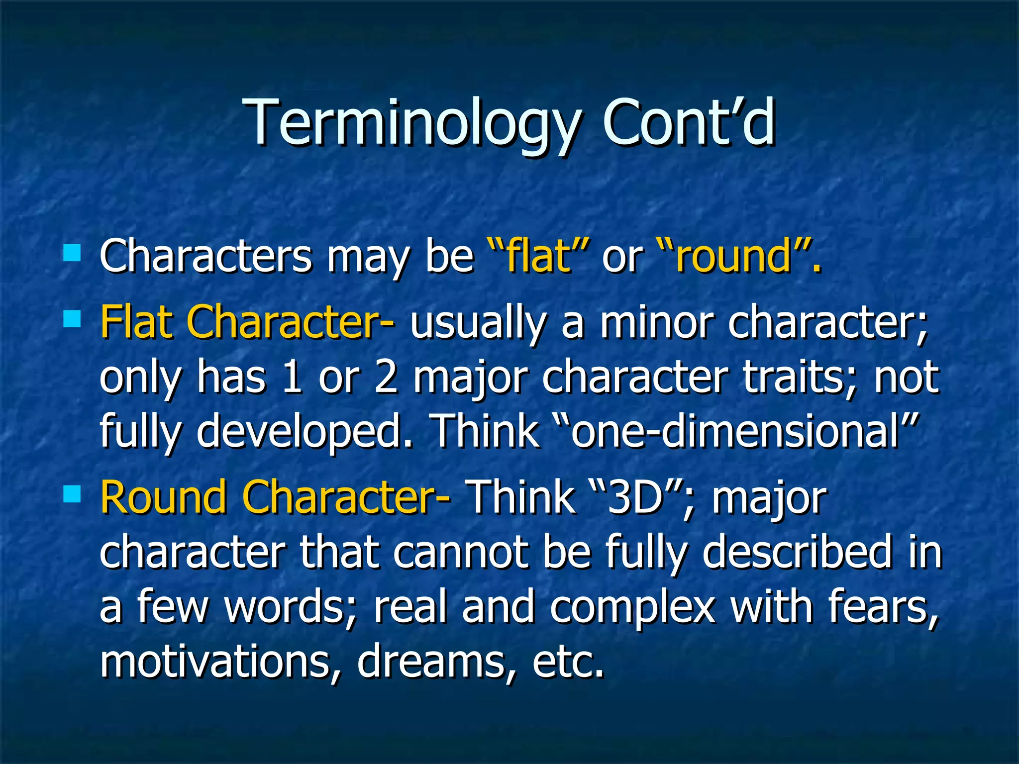 Terminology Cont’d Characters may be  “flat”  or  “round”. Flat Character-  usually a minor character; only has 1 or 2 major character traits; not fully developed. Think “one-dimensional” Round Character-  Think “3D”; major character that cannot be fully described in a few words; real and complex with fears, motivations, dreams, etc. 