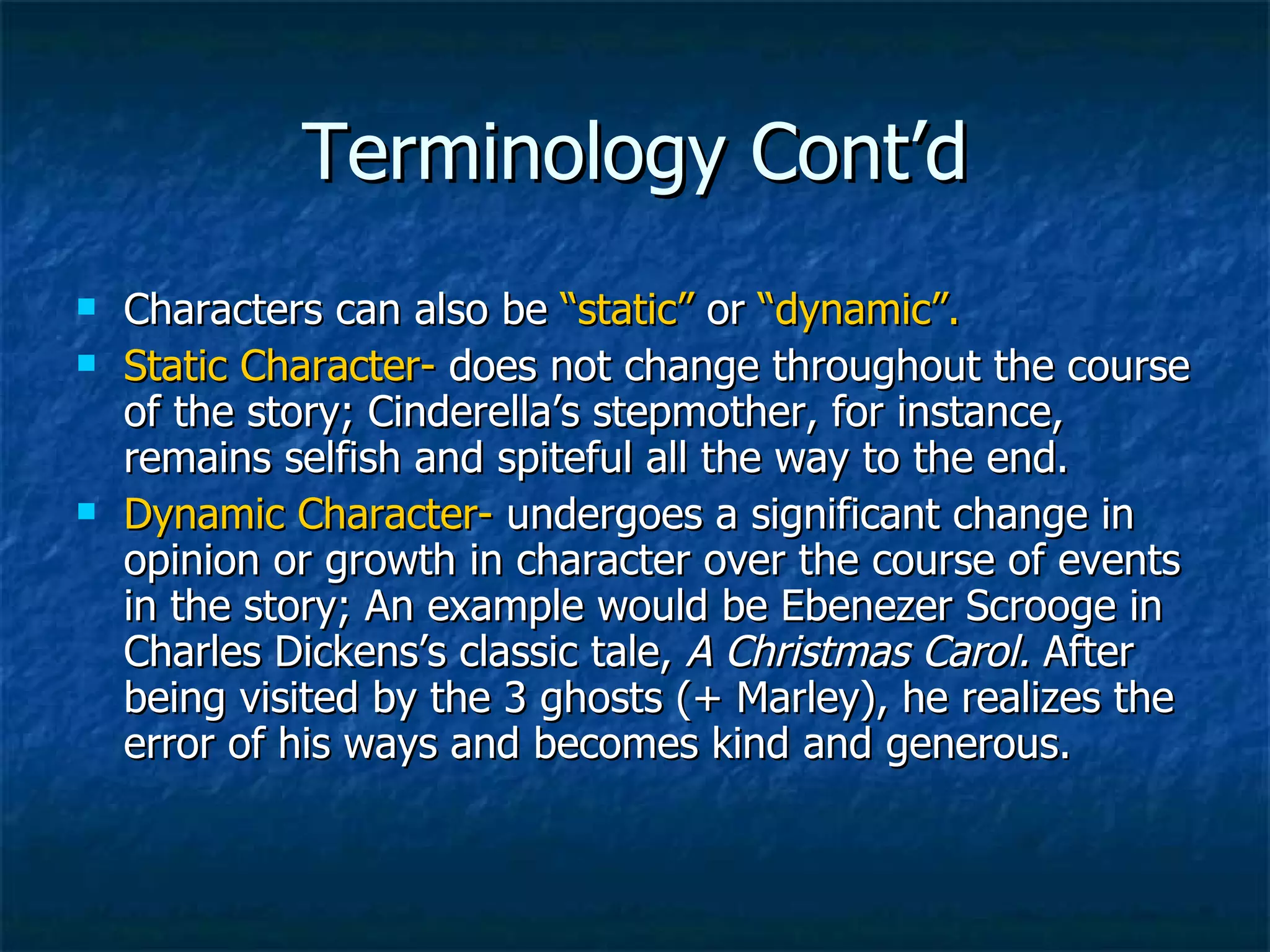Terminology Cont’d Characters can also be  “static”  or  “dynamic”. Static Character-  does not change throughout the course of the story; Cinderella’s stepmother, for instance, remains selfish and spiteful all the way to the end. Dynamic Character-  undergoes a significant change in opinion or growth in character over the course of events in the story; An example would be Ebenezer Scrooge in Charles Dickens’s classic tale,  A Christmas Carol.  After being visited by the 3 ghosts (+ Marley), he realizes the error of his ways and becomes kind and generous. 
