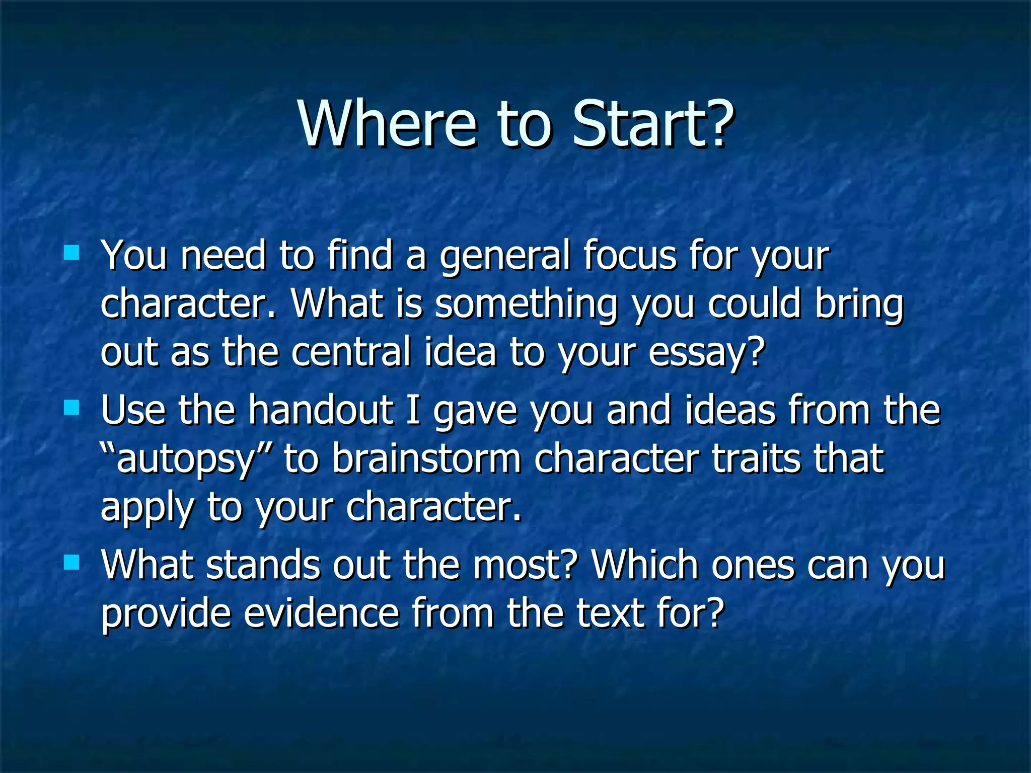 Where to Start? You need to find a general focus for your character. What is something you could bring out as the central idea to your essay? Use the handout I gave you and ideas from the “autopsy” to brainstorm character traits that apply to your character. What stands out the most? Which ones can you provide evidence from the text for? 