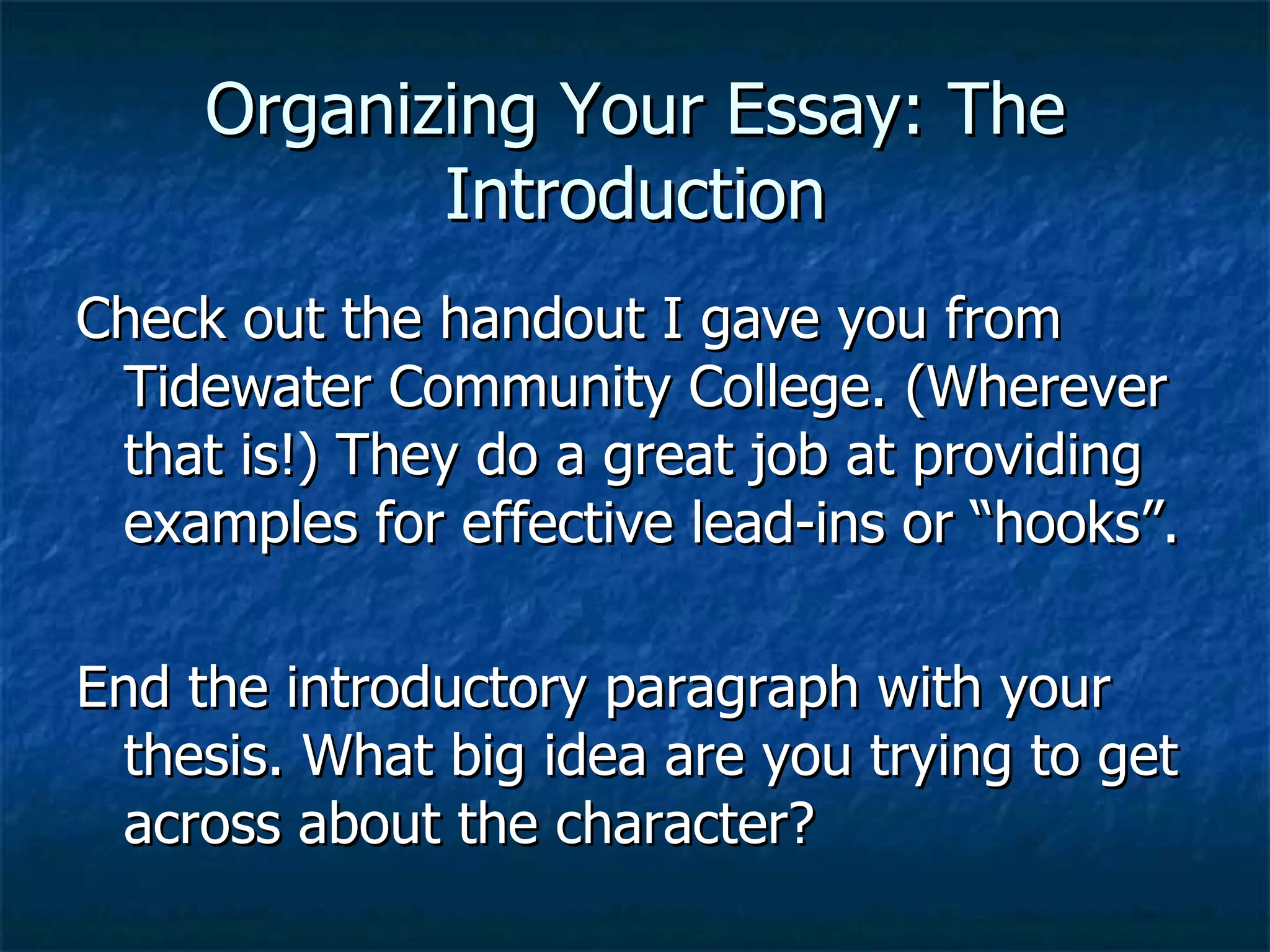 Organizing Your Essay: The Introduction Check out the handout I gave you from Tidewater Community College. (Wherever that is!) They do a great job at providing examples for effective lead-ins or “hooks”. End the introductory paragraph with your thesis. What big idea are you trying to get across about the character? 