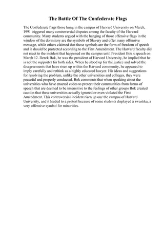 The Battle Of The Confederate Flags
The Confederate flags those hung in the campus of Harvard University on March,
1991 triggered many controversial disputes among the faculty of the Harvard
community. Many students argued with the hanging of those offensive flags in the
window of the dormitory are the symbols of Slavery and offer many offensive
message, while others claimed that those symbols are the form of freedom of speech
and it should be protected according to the First Amendment. The Harvard faculty did
not react to the incident that happened on the campus until President Bok s speech on
March 12. Derek Bok, he was the president of Harvard University, he implied that he
is not the supporter for both sides. When he stood up for the justice and solved the
disagreements that have risen up within the Harvard community, he appeared to
imply carefully and rethink as a highly educated lawyer. His ideas and suggestions
for resolving the problem, unlike the other universities and colleges, they were
peaceful and properly conducted. Bok comments that when speaking about the
universities who have enacted codes to protect their communities from forms of
speech that are deemed to be insensitive to the feelings of other groups Bok created
caution that these universities actually ignored or even violated the First
Amendment. This controversial incident risen up one the campus of Harvard
University, and it leaded to a protest because of some students displayed a swastika, a
very offensive symbol for minorities.
 