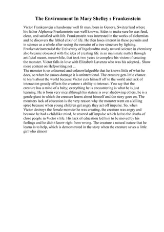 The Environment In Mary Shelley s Frankenstein
Victor Frankenstein a handsome well fit man, born in Geneva, Switzerland where
his father Alphonse Frankenstein was well known; Aides to make sure he was feed,
clean, and satisfied with life. Frankenstein was interested in the works of alchemists
and he discovers the fabled elixir of life. He then loses interest in these pursuits and
in science as a whole after seeing the remains of a tree structure by lighting.
Frankensteinattended the University of Ingolstadtto study natural science in chemistry
also became obsessed with the idea of creating life in an inanimate matter through
artificial means, meanwhile, that took two years to complete his vision of creating
the monster. Victor falls in love with Elizabeth Lavenza who was his adopted... Show
more content on Helpwriting.net ...
The monster is so unlearned and unknowledgeable that he knows little of what he
does, so when he causes damage it is unintentional. The creature gets little chance
to learn about the world because Victor cuts himself off to the world and lack of
interaction greatly effects the creature s ability to interact. You say that the
creature has a mind of a baby; everything he is encountering is what he is just
learning. He is born very nice although his stature is over shadowing others, he is a
gentle giant in which the creature learns about himself and the story goes on. The
monsters lack of education is the very reason why the monster went on a killing
spree because when young children get angry they act off impulse. So, when
Victor destroys the female monster he was creating, the creature was angry and
because he had a childlike mind, he reacted off impulse which led to the deaths of
close people in Victor s life. His lack of education led him to be moved by his
feelings and he didn t know right from wrong. The creature s natural nature that he
learns is to help, which is demonstrated in the story when the creature saves a little
girl who almost
 
