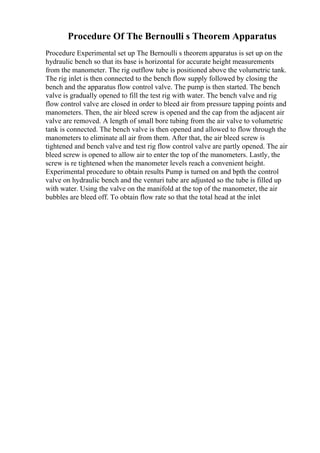 Procedure Of The Bernoulli s Theorem Apparatus
Procedure Experimental set up The Bernoulli s theorem apparatus is set up on the
hydraulic bench so that its base is horizontal for accurate height measurements
from the manometer. The rig outflow tube is positioned above the volumetric tank.
The rig inlet is then connected to the bench flow supply followed by closing the
bench and the apparatus flow control valve. The pump is then started. The bench
valve is gradually opened to fill the test rig with water. The bench valve and rig
flow control valve are closed in order to bleed air from pressure tapping points and
manometers. Then, the air bleed screw is opened and the cap from the adjacent air
valve are removed. A length of small bore tubing from the air valve to volumetric
tank is connected. The bench valve is then opened and allowed to flow through the
manometers to eliminate all air from them. After that, the air bleed screw is
tightened and bench valve and test rig flow control valve are partly opened. The air
bleed screw is opened to allow air to enter the top of the manometers. Lastly, the
screw is re tightened when the manometer levels reach a convenient height.
Experimental procedure to obtain results Pump is turned on and bpth the control
valve on hydraulic bench and the venturi tube are adjusted so the tube is filled up
with water. Using the valve on the manifold at the top of the manometer, the air
bubbles are bleed off. To obtain flow rate so that the total head at the inlet
 