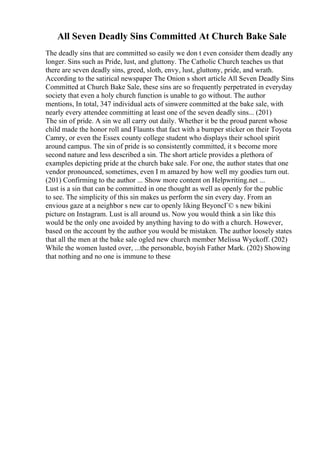All Seven Deadly Sins Committed At Church Bake Sale
The deadly sins that are committed so easily we don t even consider them deadly any
longer. Sins such as Pride, lust, and gluttony. The Catholic Church teaches us that
there are seven deadly sins, greed, sloth, envy, lust, gluttony, pride, and wrath.
According to the satirical newspaper The Onion s short article All Seven Deadly Sins
Committed at Church Bake Sale, these sins are so frequently perpetrated in everyday
society that even a holy church function is unable to go without. The author
mentions, In total, 347 individual acts of sinwere committed at the bake sale, with
nearly every attendee committing at least one of the seven deadly sins... (201)
The sin of pride. A sin we all carry out daily. Whether it be the proud parent whose
child made the honor roll and Flaunts that fact with a bumper sticker on their Toyota
Camry, or even the Essex county college student who displays their school spirit
around campus. The sin of pride is so consistently committed, it s become more
second nature and less described a sin. The short article provides a plethora of
examples depicting pride at the church bake sale. For one, the author states that one
vendor pronounced, sometimes, even I m amazed by how well my goodies turn out.
(201) Confirming to the author ... Show more content on Helpwriting.net ...
Lust is a sin that can be committed in one thought as well as openly for the public
to see. The simplicity of this sin makes us perform the sin every day. From an
envious gaze at a neighbor s new car to openly liking BeyoncГ© s new bikini
picture on Instagram. Lust is all around us. Now you would think a sin like this
would be the only one avoided by anything having to do with a church. However,
based on the account by the author you would be mistaken. The author loosely states
that all the men at the bake sale ogled new church member Melissa Wyckoff. (202)
While the women lusted over, ...the personable, boyish Father Mark. (202) Showing
that nothing and no one is immune to these
 