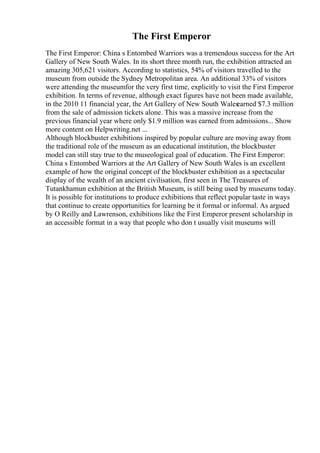 The First Emperor
The First Emperor: China s Entombed Warriors was a tremendous success for the Art
Gallery of New South Wales. In its short three month run, the exhibition attracted an
amazing 305,621 visitors. According to statistics, 54% of visitors travelled to the
museum from outside the Sydney Metropolitan area. An additional 33% of visitors
were attending the museumfor the very first time, explicitly to visit the First Emperor
exhibition. In terms of revenue, although exact figures have not been made available,
in the 2010 11 financial year, the Art Gallery of New South Wales
earned $7.3 million
from the sale of admission tickets alone. This was a massive increase from the
previous financial year where only $1.9 million was earned from admissions... Show
more content on Helpwriting.net ...
Although blockbuster exhibitions inspired by popular culture are moving away from
the traditional role of the museum as an educational institution, the blockbuster
model can still stay true to the museological goal of education. The First Emperor:
China s Entombed Warriors at the Art Gallery of New South Wales is an excellent
example of how the original concept of the blockbuster exhibition as a spectacular
display of the wealth of an ancient civilisation, first seen in The Treasures of
Tutankhamun exhibition at the British Museum, is still being used by museums today.
It is possible for institutions to produce exhibitions that reflect popular taste in ways
that continue to create opportunities for learning be it formal or informal. As argued
by O Reilly and Lawrenson, exhibitions like the First Emperor present scholarship in
an accessible format in a way that people who don t usually visit museums will
 