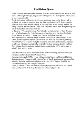 Taxi Driver Quotes
Travis Bickle is a veteran of the Vietnam War and now works as a taxi driver in New
York. All through the night, he goes on working alone in a metropolitan city, because
he can t sleep at night.
Travis lives alone, without his family, any friend and lover, so he doesn t talk to
anybody, but he spent watching porn and thinking about himself. He seems to be
alienated from others and the society, at the same time he has already noticed his
lonely situation. In Taxi Driver, Travis feels loneliness which ruins him gradually and
finally makes him almost kill himself.
In the early 1970s, a scriptwriter, Paul Schrader wrote the script of Taxi Driver, a
story of a lonely man. In 1946, Schrader was born in a strict Calvinist family in
Grand Rapids, Michigan, ... Show more content on Helpwriting.net ...
Although there was some exclusion incidents like political assassinations in the
1960s, establish people especially white men lost their self confidence gradually.
Their identity was obscured by rights recoveries of women and African American
people, and white men started to be troubled with their unstable identity problem.
They missed themselves in the United States society in the 1970s and needed to
solidify their identity again.
Then Travis Bickle is also troubled with his unstable identity, because of being a
white man and a veteran of the Vietnam War.
However, in the early 1970s, young white men like Travis could not be like their
fathers anymore. Compared with after the World War 2, soldiers and veterans of the
Vietnam War also could not be glorious hero after Fall of Saigon. In 1976, the
United States society has changed from past.
Travis, a veteran of the Vietnam War, already becomes an outsider in the United
States, so he can t help feeling that he is not acknowledged in the
 
