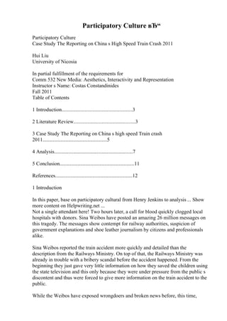 Participatory Culture вЂ“
Participatory Culture
Case Study The Reporting on China s High Speed Train Crash 2011
Hui Liu
University of Nicosia
In partial fulfillment of the requirements for
Comm 532 New Media: Aesthetics, Interactivity and Representation
Instructor s Name: Costas Constandinides
Fall 2011
Table of Contents
1 Introduction.......................................................3
2 Literature Review................................................3
3 Case Study The Reporting on China s high speed Train crash
2011..................................................5
4 Analysis.............................................................7
5 Conclusion..........................................................11
References............................................................12
1 Introduction
In this paper, base on participatory cultural from Henry Jenkins to analysis ... Show
more content on Helpwriting.net ...
Not a single attendant here! Two hours later, a call for blood quickly clogged local
hospitals with donors. Sina Weibos have posted an amazing 26 million messages on
this tragedy. The messages show contempt for railway authorities, suspicion of
government explanations and shoe leather journalism by citizens and professionals
alike.
Sina Weibos reported the train accident more quickly and detailed than the
description from the Railways Ministry. On top of that, the Railways Ministry was
already in trouble with a bribery scandal before the accident happened. From the
beginning they just gave very little information on how they saved the children using
the state television and this only because they were under pressure from the public s
discontent and thus were forced to give more information on the train accident to the
public.
While the Weibos have exposed wrongdoers and broken news before, this time,
 