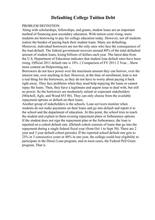 Defaulting College Tuition Debt
PROBLEM DEFINITION
Along with scholarships, fellowships, and grants, student loans are an important
method of financing post secondary education. With tuition costs rising, more
students are borrowing to pay for college education today. However, not all students
realize the burden of paying back their student loans. Many are defaulting.
Moreover, individual borrowers are not the only ones who face the consequences of
the loan default. The federal government recovers around 80% of the total defaulted
amount of student loans, losing billions of dollars each year. The latest data from
the U.S. Department of Education indicates that student loan default rates have been
rising. Official 2011 default rate is 10%. ( Comparison of FY 2011 2 Year... Show
more content on Helpwriting.net ...
Borrowers do not have power over the maximum amount they can borrow, over the
interest rate, over anything in fact. However, at the time of enrollment, loan is not
a real thing for the borrowers, as they do not have to worry about paying it back
right away. They face problems when they need help repaying the loans or cannot
repay the loans. Then, they have a legitimate and urgent issue to deal with, but still
no power. So the borrowers are moderately salient or expectant stakeholders
(Mitchell, Agle, and Wood 853 86). They can only choose from the available
repayment options or default on their loans.
Another group of stakeholders is the schools. Loan servicers monitor when
students do not make payments on their loans and go into default and report it to
the school and the department of education. At this point, the school tries to reach
the student and explain to them existing repayment plans or forbearance options.
If the student does not sign the repayment plan or the forbearance, the loan is
reported on a cohort default rate. (Default cohort consists of loans that go into the
repayment during a single federal fiscal year (from Oct 1 to Sept 30). There are 2
year and 3 year default cohort periods). If the reported school default rate gets to
25% in 3 consecutive years or 40% in one year, the college could lose eligibility to
participate in the Direct Loan program, and in most cases, the Federal Pell Grant
program. That is
 
