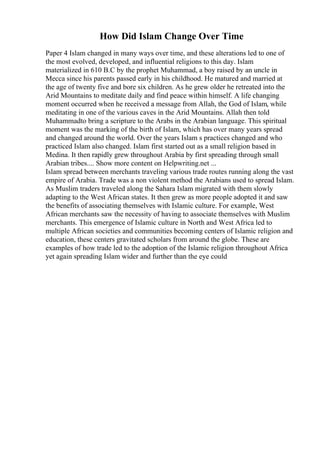 How Did Islam Change Over Time
Paper 4 Islam changed in many ways over time, and these alterations led to one of
the most evolved, developed, and influential religions to this day. Islam
materialized in 610 B.C by the prophet Muhammad, a boy raised by an uncle in
Mecca since his parents passed early in his childhood. He matured and married at
the age of twenty five and bore six children. As he grew older he retreated into the
Arid Mountains to meditate daily and find peace within himself. A life changing
moment occurred when he received a message from Allah, the God of Islam, while
meditating in one of the various caves in the Arid Mountains. Allah then told
Muhammadto bring a scripture to the Arabs in the Arabian language. This spiritual
moment was the marking of the birth of Islam, which has over many years spread
and changed around the world. Over the years Islam s practices changed and who
practiced Islam also changed. Islam first started out as a small religion based in
Medina. It then rapidly grew throughout Arabia by first spreading through small
Arabian tribes.... Show more content on Helpwriting.net ...
Islam spread between merchants traveling various trade routes running along the vast
empire of Arabia. Trade was a non violent method the Arabians used to spread Islam.
As Muslim traders traveled along the Sahara Islam migrated with them slowly
adapting to the West African states. It then grew as more people adopted it and saw
the benefits of associating themselves with Islamic culture. For example, West
African merchants saw the necessity of having to associate themselves with Muslim
merchants. This emergence of Islamic culture in North and West Africa led to
multiple African societies and communities becoming centers of Islamic religion and
education, these centers gravitated scholars from around the globe. These are
examples of how trade led to the adoption of the Islamic religion throughout Africa
yet again spreading Islam wider and further than the eye could
 