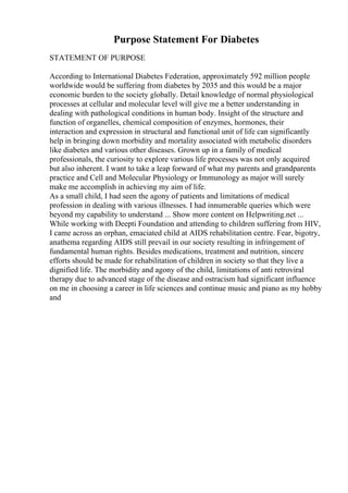 Purpose Statement For Diabetes
STATEMENT OF PURPOSE
According to International Diabetes Federation, approximately 592 million people
worldwide would be suffering from diabetes by 2035 and this would be a major
economic burden to the society globally. Detail knowledge of normal physiological
processes at cellular and molecular level will give me a better understanding in
dealing with pathological conditions in human body. Insight of the structure and
function of organelles, chemical composition of enzymes, hormones, their
interaction and expression in structural and functional unit of life can significantly
help in bringing down morbidity and mortality associated with metabolic disorders
like diabetes and various other diseases. Grown up in a family of medical
professionals, the curiosity to explore various life processes was not only acquired
but also inherent. I want to take a leap forward of what my parents and grandparents
practice and Cell and Molecular Physiology or Immunology as major will surely
make me accomplish in achieving my aim of life.
As a small child, I had seen the agony of patients and limitations of medical
profession in dealing with various illnesses. I had innumerable queries which were
beyond my capability to understand ... Show more content on Helpwriting.net ...
While working with Deepti Foundation and attending to children suffering from HIV,
I came across an orphan, emaciated child at AIDS rehabilitation centre. Fear, bigotry,
anathema regarding AIDS still prevail in our society resulting in infringement of
fundamental human rights. Besides medications, treatment and nutrition, sincere
efforts should be made for rehabilitation of children in society so that they live a
dignified life. The morbidity and agony of the child, limitations of anti retroviral
therapy due to advanced stage of the disease and ostracism had significant influence
on me in choosing a career in life sciences and continue music and piano as my hobby
and
 