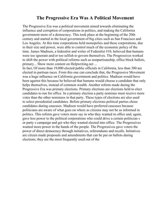 The Progressive Era Was A Political Movement
The Progressive Era was a political movement aimed towards eliminating the
influence and corruption of corporations in politics, and making the California
government more of a democracy. This took place at the beginning of the 20th
century and started in the local government of big cities such as San Francisco and
Los Angeles. At this time corporations held monopolies and these corporations, due
to their size and power, were able to control much of the economic policy of the
time. James Madison, a federalist and writer of Federalist #10, believed that humans
were too ignorant and/or too selfish to govern themselves. The Progressives worked
to shift the power with political reforms such as nonpartisanship, office block ballots,
primary... Show more content on Helpwriting.net ...
In fact, Of more than 19,000 elected public officials in California, less than 300 are
elected in partisan races. From this one can conclude that, the Progressive Movement
was a huge influence on California government and politics. Madison would have
been against this because he believed that humans would choose a candidate that only
helps themselves, instead of common wealth. Another reform made during the
Progressive Era was primary elections. Primary elections are elections held to elect
candidates to run for office. In a primary election a party nominee must receive more
votes than the other nominees in that party. These types of elections are also used
to select presidential candidates. Before primary elections political parties chose
candidates during caucuses. Madison would have preferred caucuses because
politicians are aware of what goes on where as citizens may not be as informed in
politics. This reform gave voters more say in who they wanted in office and, again,
gave less power to the political corporations who could drive a certain politician s
or party s campaign and get who they wanted elected into office. The Progressives
wanted more power in the hands of the people. The Progressives gave voters the
power of direct democracy through initiatives, referendums and recalls. Initiatives
are citizen made proposals and amendments that can be put on ballots during
elections; they are the most frequently used out of the
 