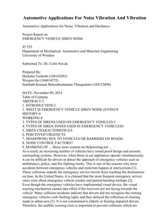 Automotive Applications For Noise Vibration And Vibration
Automotive Applications for Noise, Vibration and Harshness
Project Report on
EMERGENCY VEHICLE SIREN NOISE
85 525
Department of Mechanical, Automotive and Materials Engineering
University of Windsor
Submitted To: Dr. Colin Novak
Prepared By:
Deeksha Vashisht (104142091)
Wenjun Hu (104014572)
Sambath Kumaar Balasubramanian Thangamani (104123898)
DATE: November 09, 2014
Table of Contents
ABSTRACT:3
1. INTRODUCTION:3
2. WHAT IS EMERGENCY VEHICLE SIREN NOISE (EVSN)?4
HISTORY:4
WORKING:4
3. TYPES OF SIRENS USED ON EMERGENCY VEHICLES:5
4. TYPES OF SIREN TONES USED IN EMERGENCY VEHICLES5
5. SIREN CHARACTERISTICS:6
6. PERCEIVED URGENCY6
7. SHADOWING DUE TO VEHICLES OR BARRIERS ON ROAD6
8. NOISE CONTROL FACTORS7
9. MASKING OF ... Show more content on Helpwriting.net ...
As a result, an increasing number of vehicles have sound proof design and acoustic
surrounding systems. However, when those in car appliances operate simultaneously,
it can be difficult for drivers to detect the approach of emergency vehicles such as
ambulances, police, and fire fighting trucks. This is one of the reasons why most
accidents between emergency vehicles and motorists happen at intersections [1].
Those collisions impede the emergency service travels from reaching the destinations
on time. In the United States, it is claimed that the most frequent emergency service
cases were about emergency vehicle crashes and patient handing mishaps [2].
Even though the emergency vehicles have implemented visual device, the visual
warning mechanism cannot take effect if the receivers are not facing towards the
vehicle. Many collision incidents indicate that drivers did not recognize the coming
emergency vehicles with flashing lights and they delayed the reflection of clearing
roads in urban area [3]. It is not constrained to elderly or hearing impaired drivers.
Therefore, the audible warning siren is important to prevent collisions which are
 