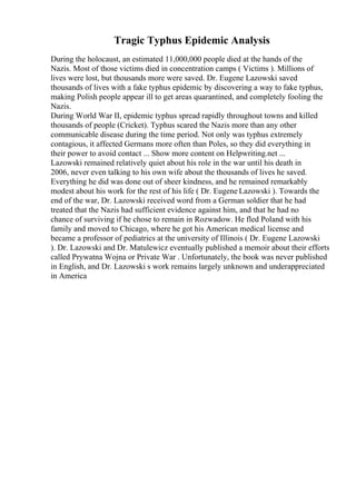 Tragic Typhus Epidemic Analysis
During the holocaust, an estimated 11,000,000 people died at the hands of the
Nazis. Most of those victims died in concentration camps ( Victims ). Millions of
lives were lost, but thousands more were saved. Dr. Eugene Lazowski saved
thousands of lives with a fake typhus epidemic by discovering a way to fake typhus,
making Polish people appear ill to get areas quarantined, and completely fooling the
Nazis.
During World War II, epidemic typhus spread rapidly throughout towns and killed
thousands of people (Cricket). Typhus scared the Nazis more than any other
communicable disease during the time period. Not only was typhus extremely
contagious, it affected Germans more often than Poles, so they did everything in
their power to avoid contact ... Show more content on Helpwriting.net ...
Lazowski remained relatively quiet about his role in the war until his death in
2006, never even talking to his own wife about the thousands of lives he saved.
Everything he did was done out of sheer kindness, and he remained remarkably
modest about his work for the rest of his life ( Dr. Eugene Lazowski ). Towards the
end of the war, Dr. Lazowski received word from a German soldier that he had
treated that the Nazis had sufficient evidence against him, and that he had no
chance of surviving if he chose to remain in Rozwadow. He fled Poland with his
family and moved to Chicago, where he got his American medical license and
became a professor of pediatrics at the university of Illinois ( Dr. Eugene Lazowski
). Dr. Lazowski and Dr. Matulewicz eventually published a memoir about their efforts
called Prywatna Wojna or Private War . Unfortunately, the book was never published
in English, and Dr. Lazowski s work remains largely unknown and underappreciated
in America
 