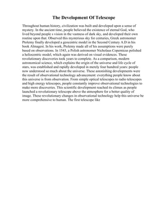 The Development Of Telescope
Throughout human history, civilization was built and developed upon a sense of
mystery. In the ancient time, people believed the existence of eternal God, who
lived beyond people s vision in the vastness of dark sky, and developed their own
routine upon that. Observed this mysterious sky for centuries, Greek astronomer
Ptolemy finally developed a geocentric model in the Second Century A.D in his
book Almagest. In his work, Ptolemy made all of his assumptions were purely
based on observations. In 1543, a Polish astronomer Nicholaus Copernicus polished
a heliocentric model, which again was derived on visual evidences. These
revolutionary discoveries took years to complete. As a comparison, modern
astronomical science, which explains the origin of the universe and life cycle of
stars, was established and rapidly developed in merely four hundred years: people
now understood so much about the universe. These astonishing developments were
the result of observational technology advancement: everything people know about
this universe is from observation. From simple optical telescopes to radio telescopes
and high energy telescopes, people constantly improve observational technologies to
make more discoveries. This scientific development reached its climax as people
launched a revolutionary telescope above the atmosphere for a better quality of
image. These revolutionary changes in observational technology help this universe be
more comprehensive to human. The first telescope like
 
