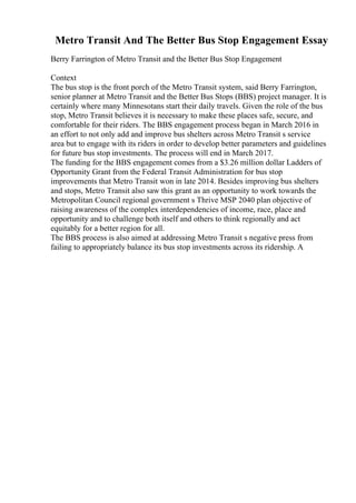 Metro Transit And The Better Bus Stop Engagement Essay
Berry Farrington of Metro Transit and the Better Bus Stop Engagement
Context
The bus stop is the front porch of the Metro Transit system, said Berry Farrington,
senior planner at Metro Transit and the Better Bus Stops (BBS) project manager. It is
certainly where many Minnesotans start their daily travels. Given the role of the bus
stop, Metro Transit believes it is necessary to make these places safe, secure, and
comfortable for their riders. The BBS engagement process began in March 2016 in
an effort to not only add and improve bus shelters across Metro Transit s service
area but to engage with its riders in order to develop better parameters and guidelines
for future bus stop investments. The process will end in March 2017.
The funding for the BBS engagement comes from a $3.26 million dollar Ladders of
Opportunity Grant from the Federal Transit Administration for bus stop
improvements that Metro Transit won in late 2014. Besides improving bus shelters
and stops, Metro Transit also saw this grant as an opportunity to work towards the
Metropolitan Council regional government s Thrive MSP 2040 plan objective of
raising awareness of the complex interdependencies of income, race, place and
opportunity and to challenge both itself and others to think regionally and act
equitably for a better region for all.
The BBS process is also aimed at addressing Metro Transit s negative press from
failing to appropriately balance its bus stop investments across its ridership. A
 