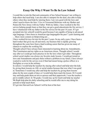 Essay On Why I Want To Be In Law School
I would like to join the Harvard community of law School because I am willing to
help others that need help. I am also able to interpret for the deaf, also able to help
others when they need help by tutoring them, I am very good with the laws and
what I need to know the laws. I live in Townsend Delaware with my Mother and
Pennsville New Jersey with my Father. With my father, i have worked in the fire
service helping people learn so that they can get a good educationin the fire service. I
have volunteered with my father in the fire service for the past 14 years. If I get
accepted into law schoolI would be good because I am capable of being in advanced
sign language. I have been in American sign languagefor the past 7 years learning and
... Show more content on Helpwriting.net ...
I have worked for toys for tots for the past 3 years. In my early years, I have been a
hard worker that gives my all and more, my business that is rapidly growing
throughout the years have been a hard working career that has given me many of
chances to explore the working life.
Thought school I have always been interested in learning about my Amendments,
The Constitution and my rights as an American citizen. Thought school I would
stay after so I could get more practice in for the laws when I get older. Throughout
school social studies was always my favorite study lessons. I would get tested on
laws and Amendments and pass them without a problem.in my future, I have always
wanted to work for the service even if that had meant being a police officer or a
firefighter or even in the military.
In school, I would help the teachers by staying after school and help tutor the kids
by giving them lessons on ASL or social studies because that was what I was good
at. Sometimes I would stay after and help the teachers by giving them lessons
plans for the next couple of days or I would help them teach the lesson. Or I would
stay and help grade them on test or quizzes and their paperwork. I was the teacher s
pet in middle school. In 7th grade, I would stay up for lunch and help my teacher
Mr.Reph help plan his daily schooling and he would offer me to stay doing his
periods to help teach them.
If I get into Harvard Law School I will be best of the best
 