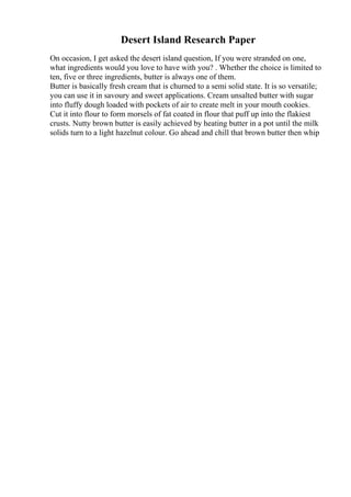Desert Island Research Paper
On occasion, I get asked the desert island question, If you were stranded on one,
what ingredients would you love to have with you? . Whether the choice is limited to
ten, five or three ingredients, butter is always one of them.
Butter is basically fresh cream that is churned to a semi solid state. It is so versatile;
you can use it in savoury and sweet applications. Cream unsalted butter with sugar
into fluffy dough loaded with pockets of air to create melt in your mouth cookies.
Cut it into flour to form morsels of fat coated in flour that puff up into the flakiest
crusts. Nutty brown butter is easily achieved by heating butter in a pot until the milk
solids turn to a light hazelnut colour. Go ahead and chill that brown butter then whip
 