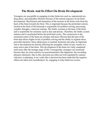 The Brain And Its Effect On Brain Development
Teenagers are susceptible to engaging in risky behaviors such as, unprotected sex,
drug abuse, and unhealthy lifestyles because of the natural sequence of our brain
development. Myelination and maturation of the neurons in the brain work from the
back of the brain towards the front. This is important because the prefrontal cortexis
located at the front of the brainand is responsible for problem solving, processing
complex thoughts, a decision making. The limbic systemis at the base of the brain
and is responsible for emotions such as fear and anxiety. Therefore, the limbic system
matures and is myelinated before the prefrontal cortex. The connections in the
emotional center of the brain are stronger and more efficient than the part of the
brain that allows higher levels of problem solving and the ability to regulate those
powerful emotions. Once adolescence is reached, hormones also play an important
role in development by directly affecting the amygdala, which in turn, results in a
more active part of the brain. This development of the brain isn t fully completed
until years after the teenage stage of life. Consequently, teenagers are emotional
because they are extra sensitive to neurotransmitters like dopamine, the rewarding
pleasure chemicals. Due to this, decisions are often not well regulated by caution,
refection, or planning. It isn t until after a decision has been made that the negative
effects are taken into consideration. So, engaging in risky behaviors excites
 
