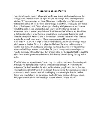 Minnesota Wind Power
Our city is Lincoln county, Minnesota we decided to use wind power because the
average wind speed is around 21 mph. To spin an average wind turbine you need
winds of 8.7 or more miles per hour. Minnesota could really benefit from wind
turbines It s ranked 18 for the most energy usage in the USA, so imagine how much
that s polluting our earth. Some advantages of using wind powerare wind does not
pollute the earth, It s an abundant energy source so it will never run out. In
Minnesota, there is a small population of 5 million and in California it s 38 million,
in California we have wind farms so imagine how much space there is for wind
farms in Minnesota. Rhode Island is the smallest state and they have wind farms so
imagine how much more space... Show more content on Helpwriting.net ...
It has to be AT LEAST 8.7mph to turn a wind turbine
. Another disadvantage about
wind power is shadow flicker it is when the blades of the wind turbine cause a
shadow as it turns. It would cause unwanted repetitive shadows over neighboring
houses or buildings, it could be mistaken for power outages or even earthquakes.
Finally, the sound of wind turbines they are not silent for the people that live near the
wind farms would get unwanted noise in their houses content during the day and at
night.
Wind turbines are a great way of conserving energy,there are some disadvantages to
it though, but here are some solutions to those disadvantages. A solution to the
problem of the loud sound of the wind turbines is that people who live in that area
could get sound proofed walls. Even though it is expensive though soundproofing is
expensive it would be well worth it not keeping you up at night. For the shadow
flicker you could always get curtains or shades for your windows for your house.
Sadly you wouldn t have much sunlight but that s better than on and off
 