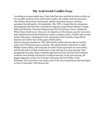 The Arab Israeli Conflict Essay
According to an apocryphal story, Pope John Paul once said that he believes there are
two possible solutions to the Arab Israeli conflict, the realistic and the miraculous.
The realistic being divine intervention, and the miraculous being a voluntary
agreement by both parties. On September 13th, 1993, it looked like the miraculous
had happened when the Oslo Accordswere signed by Israeli Prime Minister Yitzhak
Rabin and Palestine Liberation Organization (PLO) Chairman Yasser Arafat
on the
White House South Lawn. However, the objectives of the historic accords were never
fully implemented and the Palestinians remain a stateless nation. Further steps toward
Israeli Arab peace, including the Cairo Agreement, Oslo II and the Camp David
Summit, have fallen short of the goals of both parties.
When he became president in 1993, Bill Clinton and his advisors did not initially
make Israeli Palestinian peace a priority. The administration looked first to other
Middle Eastern affairs, believing that an Israeli Syrian agreement was more likely,
and that the policy of dual containment in Iran and Iraq was more pressing. They
thought that once they made a breakthrough between Israel and Syria the Lebanese
would be close behind, and that this would put pressure on the Iran and Iraq, the
biggest opponents of any sort of Israeli Arab peace deal (US Office of the
Historian). The Americans were made aware of the secret negotiations that had begun
in Oslo in December 1992 between the
 