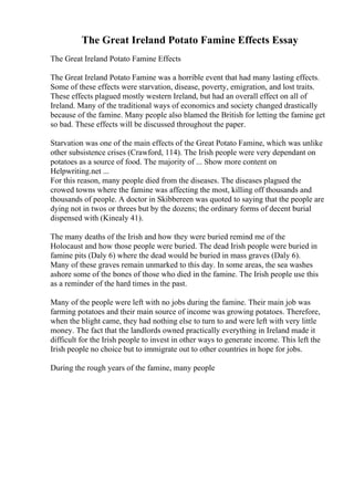 The Great Ireland Potato Famine Effects Essay
The Great Ireland Potato Famine Effects
The Great Ireland Potato Famine was a horrible event that had many lasting effects.
Some of these effects were starvation, disease, poverty, emigration, and lost traits.
These effects plagued mostly western Ireland, but had an overall effect on all of
Ireland. Many of the traditional ways of economics and society changed drastically
because of the famine. Many people also blamed the British for letting the famine get
so bad. These effects will be discussed throughout the paper.
Starvation was one of the main effects of the Great Potato Famine, which was unlike
other subsistence crises (Crawford, 114). The Irish people were very dependant on
potatoes as a source of food. The majority of ... Show more content on
Helpwriting.net ...
For this reason, many people died from the diseases. The diseases plagued the
crowed towns where the famine was affecting the most, killing off thousands and
thousands of people. A doctor in Skibbereen was quoted to saying that the people are
dying not in twos or threes but by the dozens; the ordinary forms of decent burial
dispensed with (Kinealy 41).
The many deaths of the Irish and how they were buried remind me of the
Holocaust and how those people were buried. The dead Irish people were buried in
famine pits (Daly 6) where the dead would be buried in mass graves (Daly 6).
Many of these graves remain unmarked to this day. In some areas, the sea washes
ashore some of the bones of those who died in the famine. The Irish people use this
as a reminder of the hard times in the past.
Many of the people were left with no jobs during the famine. Their main job was
farming potatoes and their main source of income was growing potatoes. Therefore,
when the blight came, they had nothing else to turn to and were left with very little
money. The fact that the landlords owned practically everything in Ireland made it
difficult for the Irish people to invest in other ways to generate income. This left the
Irish people no choice but to immigrate out to other countries in hope for jobs.
During the rough years of the famine, many people
 