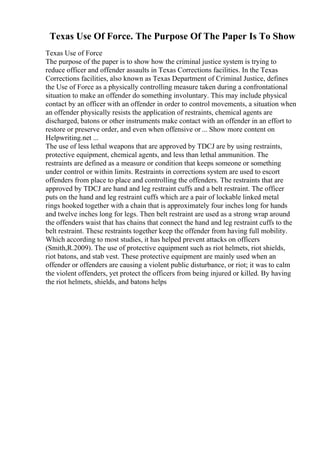 Texas Use Of Force. The Purpose Of The Paper Is To Show
Texas Use of Force
The purpose of the paper is to show how the criminal justice system is trying to
reduce officer and offender assaults in Texas Corrections facilities. In the Texas
Corrections facilities, also known as Texas Department of Criminal Justice, defines
the Use of Force as a physically controlling measure taken during a confrontational
situation to make an offender do something involuntary. This may include physical
contact by an officer with an offender in order to control movements, a situation when
an offender physically resists the application of restraints, chemical agents are
discharged, batons or other instruments make contact with an offender in an effort to
restore or preserve order, and even when offensive or ... Show more content on
Helpwriting.net ...
The use of less lethal weapons that are approved by TDCJ are by using restraints,
protective equipment, chemical agents, and less than lethal ammunition. The
restraints are defined as a measure or condition that keeps someone or something
under control or within limits. Restraints in corrections system are used to escort
offenders from place to place and controlling the offenders. The restraints that are
approved by TDCJ are hand and leg restraint cuffs and a belt restraint. The officer
puts on the hand and leg restraint cuffs which are a pair of lockable linked metal
rings hooked together with a chain that is approximately four inches long for hands
and twelve inches long for legs. Then belt restraint are used as a strong wrap around
the offenders waist that has chains that connect the hand and leg restraint cuffs to the
belt restraint. These restraints together keep the offender from having full mobility.
Which according to most studies, it has helped prevent attacks on officers
(Smith,R.2009). The use of protective equipment such as riot helmets, riot shields,
riot batons, and stab vest. These protective equipment are mainly used when an
offender or offenders are causing a violent public disturbance, or riot; it was to calm
the violent offenders, yet protect the officers from being injured or killed. By having
the riot helmets, shields, and batons helps
 