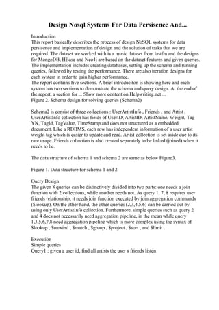 Design Nosql Systems For Data Persisence And...
Introduction
This report basically describes the process of design NoSQL systems for data
persisence and implementation of design and the solution of tasks that we are
required. The dataset we worked with is a music dataset from lastfm and the designs
for MongoDB, HBase and Neo4j are based on the dataset features and given queries.
The implementation includes creating databases, setting up the schema and running
queries, followed by testing the performance. There are also iteration designs for
each system in order to gain higher performance.
The report contains five sections. A brief introduciton is showing here and each
system has two sections to demonstrate the schema and query design. At the end of
the report, a section for ... Show more content on Helpwriting.net ...
Figure 2. Schema design for solving queries (Schema2)
Schema2 is consist of three collections : UserArtistInfo , Friends , and Artist .
UserArtistInfo collection has fields of UserID, ArtistID, ArtistName, Weight, Tag
YN, TagId, TagValue, TimeStamp and does not structured as a embedded
document. Like a RDBMS, each row has independent information of a user artist
weight tag which is easier to update and read. Artist collection is set aside due to its
rare usage. Friends collection is also created separately to be linked (joined) when it
needs to be.
The data structure of schema 1 and schema 2 are same as below Figure3.
Figure 1. Data structure for schema 1 and 2
Query Design
The given 8 queries can be distinctively divided into two parts: one needs a join
function with 2 collections, while another needs not. As query 1, 7, 8 requires user
friends relationship, it needs join function executed by join aggregation commands
($lookup). On the other hand, the other queries (2,3,4,5,6) can be carried out by
using only UserArtistInfo collection. Furthermore, simple queries such as query 2
and 4 does not necessarily need aggregation pipeline, in the mean while query
1,3,5,6,7,8 need aggregation pipeline which is more complex using the syntax of
$lookup , $unwind , $match , $group , $project , $sort , and $limit .
Execution
Simple queries
Query1 : given a user id, find all artists the user s friends listen
 