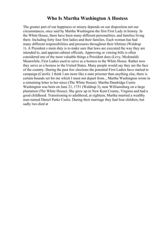 Who Is Martha Washington A Hostess
The greater part of our happiness or misery depends on our disposition not our
circumstances, once said by Martha Washington the first First Lady in history. In
the White House, there have been many different personalities, and families living
there. Including forty four first ladies and their families. Each woman has had
many different responsibilities and pressures throughout their lifetime (Waldrup
1). A President s main duty is to make sure that laws are executed the way they are
intended to, and appoint cabinet officials. Approving or vetoing bills is often
considered one of the most valuable things a President does (Levy, Mcdonald).
Meanwhile, First Ladies used to serve as a hostess to the White House. Rather now
they serve as a hostess to the United States. Many people would say they are the face
of the country. During the past few elections the potential First Ladies have started to
campaign (Caroli). I think I am more like a state prisoner than anything else, there is
certain bounds set for me which I must not depart from.., Martha Washington wrote in
a remaining letter to her niece (The White House). Martha Dandridge Custis
Washington was born on June 21, 1731 (Waldrup 3), near Williamsburg on a large
plantation (The White House). She grew up in New Kent County, Virginia and had a
good childhood. Transitioning to adulthood, at eighteen, Martha married a wealthy
man named Daniel Parke Custis. During their marriage they had four children, but
sadly two died at
 
