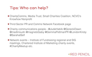 The image part with relationship ID rId20 was not found in the file.
Tips: Who can help?
¡ CharityComms, Media Trust, Small Charities Coalition, NCVO’s
Knowhow Nonprofit
¡ Third Sector PR and Comms Network Facebook page
¡ Charity communications people - @JudeHabib @GoreckiDawn
@madlinsudn @magnetoGaby @GemmaPettmanPR @LondonKirsty
@SarahatSelf
¡ Network events – Institute of Fundraising regional and SIG
meetings, Chartered Institute of Marketing charity events,
#CharityMeetup etc.
 