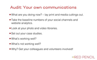 The image part with relationship ID rId20 was not found in the file.
Audit: Your own communications
¡ What are you doing now? – lay print and media cuttings out.
¡ Take the baseline numbers of your social channels and
website analytics.
¡ Look at your photo and video libraries.
¡ Set out your case studies.
¡ What’s working well?
¡ What’s not working well?
¡ Why? Get your colleagues and volunteers involved!
 