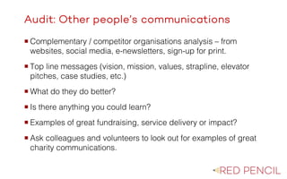 The image part with relationship ID rId20 was not found in the file.
Audit: Other people’s communications
¡ Complementary / competitor organisations analysis – from
websites, social media, e-newsletters, sign-up for print.
¡ Top line messages (vision, mission, values, strapline, elevator
pitches, case studies, etc.)
¡ What do they do better?
¡ Is there anything you could learn?
¡ Examples of great fundraising, service delivery or impact?
¡ Ask colleagues and volunteers to look out for examples of great
charity communications.
 