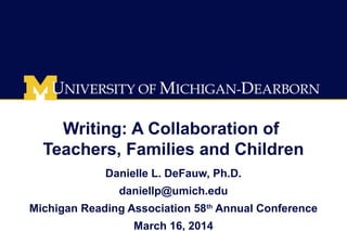 Writing: A Collaboration of
Teachers, Families and Children
Danielle L. DeFauw, Ph.D.
daniellp@umich.edu
Michigan Reading Association 58th
Annual Conference
March 16, 2014
 