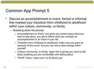 10
Common App Prompt 5
• Discuss an accomplishment or event, formal or informal,
that marked your transition from childhood to adulthood
within your culture, community, or family.
– Breaking down the prompt
• Accomplishment or Event- this gives you control about what you
want to talk about, you get to define what you consider an
accomplishment or an event in your life
• Transition from childhood to adulthood- make sure you grew up
because of this event, and you can see a clear change within
yourself
• Culture, community, or family- again this is giving you room to talk
about anything you are comfortable with talking about
• YOUR: Twice, make sure it is all about you!
 