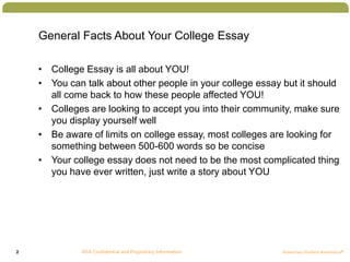 2
General Facts About Your College Essay
• College Essay is all about YOU!
• You can talk about other people in your college essay but it should
all come back to how these people affected YOU!
• Colleges are looking to accept you into their community, make sure
you display yourself well
• Be aware of limits on college essay, most colleges are looking for
something between 500-600 words so be concise
• Your college essay does not need to be the most complicated thing
you have ever written, just write a story about YOU
 