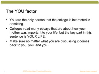 3
The YOU factor
• You are the only person that the college is interested in
admitting
• Colleges read many essays that are about how your
mother was important to your life, but the key part in this
sentence is YOUR LIFE.
• Make sure no matter what you are discussing it comes
back to you, you, and you.
 