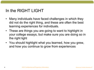 4
In the RIGHT LIGHT
• Many individuals have faced challenges in which they
did not do the right thing, and these are often the best
learning experiences for individuals.
• These are things you are going to want to highlight in
your college essays, but make sure you are doing so in
the right light
• You should highlight what you learned, how you grew,
and how you continue to grow from experiences
 