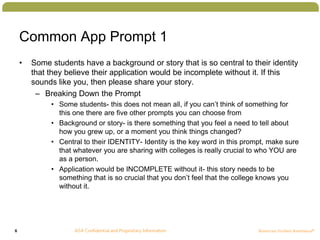 6
Common App Prompt 1
• Some students have a background or story that is so central to their identity
that they believe their application would be incomplete without it. If this
sounds like you, then please share your story.
– Breaking Down the Prompt
• Some students- this does not mean all, if you can’t think of something for
this one there are five other prompts you can choose from
• Background or story- is there something that you feel a need to tell about
how you grew up, or a moment you think things changed?
• Central to their IDENTITY- Identity is the key word in this prompt, make sure
that whatever you are sharing with colleges is really crucial to who YOU are
as a person.
• Application would be INCOMPLETE without it- this story needs to be
something that is so crucial that you don’t feel that the college knows you
without it.
 
