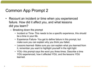 7
Common App Prompt 2
• Recount an incident or time when you experienced
failure. How did it affect you, and what lessons
did you learn?
– Breaking down the prompt
• Incident or Time- This needs to be a specific experience, this should
be a time in your life.
• Experience Failure- You get to define failure in this prompt, but
make sure you can explain why you think you failed.
• Lessons learned- Make sure you can explain what you learned from
it, remember you want to highlight yourself in the right light
• YOU- this prompt says the word you three times. Describe a time
YOU experienced, how it affected YOU, and the lessons YOU
learned.
 
