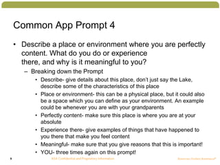 9
Common App Prompt 4
• Describe a place or environment where you are perfectly
content. What do you do or experience
there, and why is it meaningful to you?
– Breaking down the Prompt
• Describe- give details about this place, don’t just say the Lake,
describe some of the characteristics of this place
• Place or environment- this can be a physical place, but it could also
be a space which you can define as your environment. An example
could be whenever you are with your grandparents
• Perfectly content- make sure this place is where you are at your
absolute
• Experience there- give examples of things that have happened to
you there that make you feel content
• Meaningful- make sure that you give reasons that this is important!
• YOU- three times again on this prompt!
 