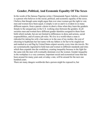 Gender, Political, And Economic Equality Of The Sexes
In the words of the famous Nigerian writer, Chimamanda Ngozi Adichie, a feminist
is a person who believes in the social, political, and economic equality of the sexes.
I believe that though some might argue that ever since women got the right to vote
men and women have been equal, it simply is not so and it is evident in so many
different aspects, from a parent s desire to abort a fetus when they learn the genderis
female to the unequal pay in the U.S. working class between the genders. In all
societies men and women have different gender identities assigned to them from
birth which include, but are not limited to differences in dress and actions, social
responsibilities, and of course job roles. We live in a world where a man is
ridiculed for taking his wife s last name or in the case of my mother, the cost of
choosing to hyphenate her last name with my fathers is for her to be singled out
and marked as a red flag by United States airport security every time she travels. We
are systematically ingrained to hold men and women to different standards and roles
which then expands into the workforce, creating inequality because in the fight for
the same role the men will eventually dominate over the women. Gender inequality
in the workplace is a very common, important social and economical issue that has
been around for many years and, at today s rate, will be around for the next one
hundred years.
There are many dangers worldwide that a person might be exposed to, but
 