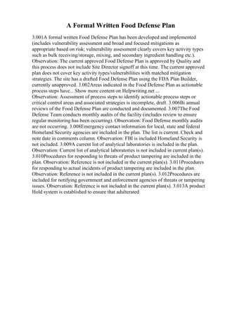 A Formal Written Food Defense Plan
3.001A formal written Food Defense Plan has been developed and implemented
(includes vulnerability assessment and broad and focused mitigations as
appropriate based on risk; vulnerability assessment clearly covers key activity types
such as bulk receiving/storage, mixing, and secondary ingredient handling etc.).
Observation: The current approved Food Defense Plan is approved by Quality and
this process does not include Site Director signoff at this time. The current approved
plan does not cover key activity types/vulnerabilities with matched mitigation
strategies. The site has a drafted Food Defense Plan using the FDA Plan Builder,
currently unapproved. 3.002Areas indicated in the Food Defense Plan as actionable
process steps have... Show more content on Helpwriting.net ...
Observation: Assessment of process steps to identify actionable process steps or
critical control areas and associated strategies is incomplete, draft. 3.006Bi annual
reviews of the Food Defense Plan are conducted and documented. 3.007The Food
Defense Team conducts monthly audits of the facility (includes review to ensure
regular monitoring has been occurring). Observation: Food Defense monthly audits
are not occurring. 3.008Emergency contact information for local, state and federal
Homeland Security agencies are included in the plan. The list is current. Check and
note date in comments column. Observation: FBI is included Homeland Security is
not included. 3.009A current list of analytical laboratories is included in the plan.
Observation: Current list of analytical laboratories is not included in current plan(s).
3.010Procedures for responding to threats of product tampering are included in the
plan. Observation: Reference is not included in the current plan(s). 3.011Procedures
for responding to actual incidents of product tampering are included in the plan.
Observation: Reference is not included in the current plan(s). 3.012Procedures are
included for notifying government and enforcement agencies of threats or tampering
issues. Observation: Reference is not included in the current plan(s). 3.013A product
Hold system is established to ensure that adulterated
 