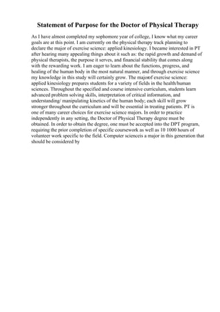 Statement of Purpose for the Doctor of Physical Therapy
As I have almost completed my sophomore year of college, I know what my career
goals are at this point. I am currently on the physical therapy track planning to
declare the major of exercise science: applied kinesiology. I became interested in PT
after hearing many appealing things about it such as: the rapid growth and demand of
physical therapists, the purpose it serves, and financial stability that comes along
with the rewarding work. I am eager to learn about the functions, progress, and
healing of the human body in the most natural manner, and through exercise science
my knowledge in this study will certainly grow. The majorof exercise science:
applied kinesiology prepares students for a variety of fields in the health/human
sciences. Throughout the specified and course intensive curriculum, students learn
advanced problem solving skills, interpretation of critical information, and
understanding/ manipulating kinetics of the human body; each skill will grow
stronger throughout the curriculum and will be essential in treating patients. PT is
one of many career choices for exercise science majors. In order to practice
independently in any setting, the Doctor of Physical Therapy degree must be
obtained. In order to obtain the degree, one must be accepted into the DPT program,
requiring the prior completion of specific coursework as well as 10 1000 hours of
volunteer work specific to the field. Computer scienceis a major in this generation that
should be considered by
 